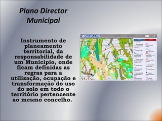 Plano Director Municipal Instrumento de planeamento territorial, da responsabilidade de um Município, onde ficam definidas as regras para a utilização, ocupação e transformação do uso do solo em todo o território pertencente ao mesmo concelho.  