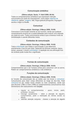 Comunicação simbólica
(Última edição: Sexta, 11 Abril 2008, 09:54)
Todos os comportamentos simbólicos que expressam intenção
comunicativa por parte da criança/jovem, como sejam objectos de
referência, gestos, imagens, fala, língua gestual portuguesa, linguagem
escrita a negro ou Braille.
Comunicar
(Última edição: Domingo, 9 Março 2008, 19:00)
Comunicar é uma função inerente ao ser humano, sendo que qualquer
comportamento encerra em si potencialidades para motivar uma resposta
por parte do outro. Todos comunicamos ainda a que a diversos níveis de
simbolização e usando diferentes meios.
Contextos de comunicação
(Última edição: Domingo, 9 Março 2008, 19:02)
Toda a informação que rodeia a comunicação e que determina
exactamente o que se quer dizer. Depende de diversas variáveis: tópico,
tempo, pessoas, o local e actividades. A repetição de uma afirmação fora
de contexto pode mudar-lhe o significado
F
Formas de comunicação
(Última edição: Domingo, 9 Março 2008, 19:03)
Comportamentos que o ser humano utiliza para comunicar com os outros.
Podem ser comportamentos simbólicos e não simbólicos.
Funções da comunicação
(Última edição: Domingo, 9 Março 2008, 19:04)
As funções da comunicação são as razões que nos levam a comunicar.
Comunicamos para dizer coisas diferentes ao longo do dia/vida. Pode
comunicar-se por razões muito simples ou mais complexas, sendo que
para Brunner (1981) e Chen (1999) os comportamentos comunicativos mais
elementares têm basicamente três funções:
 regular os comportamentos – parar, iniciar, pedir,
protestar, recusar;
 interagir socialmente – obter a atenção de alguém,
cumprimentar, pedir a realização de rotinas sociais ou
afecto.
 solicitar atenção conjunta – chamar a atenção de alguém
 