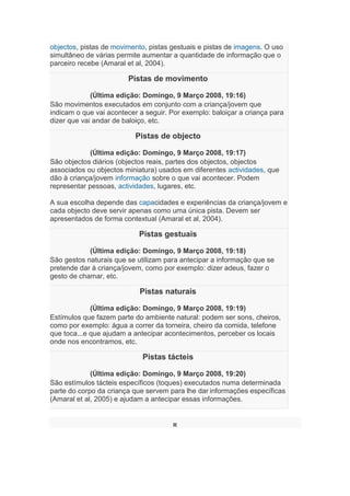 objectos, pistas de movimento, pistas gestuais e pistas de imagens. O uso
simultâneo de várias permite aumentar a quantidade de informação que o
parceiro recebe (Amaral et al, 2004).
Pistas de movimento
(Última edição: Domingo, 9 Março 2008, 19:16)
São movimentos executados em conjunto com a criança/jovem que
indicam o que vai acontecer a seguir. Por exemplo: baloiçar a criança para
dizer que vai andar de baloiço, etc.
Pistas de objecto
(Última edição: Domingo, 9 Março 2008, 19:17)
São objectos diários (objectos reais, partes dos objectos, objectos
associados ou objectos miniatura) usados em diferentes actividades, que
dão à criança/jovem informação sobre o que vai acontecer. Podem
representar pessoas, actividades, lugares, etc.
A sua escolha depende das capacidades e experiências da criança/jovem e
cada objecto deve servir apenas como uma única pista. Devem ser
apresentados de forma contextual (Amaral et al, 2004).
Pistas gestuais
(Última edição: Domingo, 9 Março 2008, 19:18)
São gestos naturais que se utilizam para antecipar a informação que se
pretende dar à criança/jovem, como por exemplo: dizer adeus, fazer o
gesto de chamar, etc.
Pistas naturais
(Última edição: Domingo, 9 Março 2008, 19:19)
Estímulos que fazem parte do ambiente natural: podem ser sons, cheiros,
como por exemplo: água a correr da torneira, cheiro da comida, telefone
que toca...e que ajudam a antecipar acontecimentos, perceber os locais
onde nos encontramos, etc.
Pistas tácteis
(Última edição: Domingo, 9 Março 2008, 19:20)
São estímulos tácteis específicos (toques) executados numa determinada
parte do corpo da criança que servem para lhe dar informações específicas
(Amaral et al, 2005) e ajudam a antecipar essas informações.
R
 