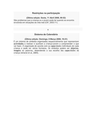 Restrições na participação
(Última edição: Sexta, 11 Abril 2008, 09:52)
São problemas que a criança ou o jovem pode ter quando se encontra
envolvida em situações da vida real (CIF, 2003:11).
S
Sistema de Calendário
(Última edição: Domingo, 9 Março 2008, 19:21)
É um sistema de símbolos organizados sequencialmente que representam
actividades a realizar e auxiliam a criança/jovem a compreender o que
vai fazer. É organizado de acordo com as capacidades individuais de cada
criança e pode ter vários formatos. Os símbolos podem ser objectos,
imagens ou palavras, dependendo a sua escolha das capacidades da
criança (Amaral et al, 2004).
 