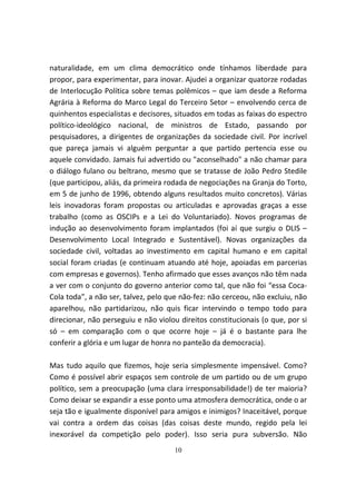 naturalidade, em um clima democrático onde tínhamos liberdade para
propor, para experimentar, para inovar. Ajudei a organizar quatorze rodadas
de Interlocução Política sobre temas polêmicos – que iam desde a Reforma
Agrária à Reforma do Marco Legal do Terceiro Setor – envolvendo cerca de
quinhentos especialistas e decisores, situados em todas as faixas do espectro
político-ideológico nacional, de ministros de Estado, passando por
pesquisadores, a dirigentes de organizações da sociedade civil. Por incrível
que pareça jamais vi alguém perguntar a que partido pertencia esse ou
aquele convidado. Jamais fui advertido ou "aconselhado" a não chamar para
o diálogo fulano ou beltrano, mesmo que se tratasse de João Pedro Stedile
(que participou, aliás, da primeira rodada de negociações na Granja do Torto,
em 5 de junho de 1996, obtendo alguns resultados muito concretos). Várias
leis inovadoras foram propostas ou articuladas e aprovadas graças a esse
trabalho (como as OSCIPs e a Lei do Voluntariado). Novos programas de
indução ao desenvolvimento foram implantados (foi aí que surgiu o DLIS –
Desenvolvimento Local Integrado e Sustentável). Novas organizações da
sociedade civil, voltadas ao investimento em capital humano e em capital
social foram criadas (e continuam atuando até hoje, apoiadas em parcerias
com empresas e governos). Tenho afirmado que esses avanços não têm nada
a ver com o conjunto do governo anterior como tal, que não foi “essa Coca-
Cola toda”, a não ser, talvez, pelo que não-fez: não cerceou, não excluiu, não
aparelhou, não partidarizou, não quis ficar intervindo o tempo todo para
direcionar, não perseguiu e não violou direitos constitucionais (o que, por si
só – em comparação com o que ocorre hoje – já é o bastante para lhe
conferir a glória e um lugar de honra no panteão da democracia).

Mas tudo aquilo que fizemos, hoje seria simplesmente impensável. Como?
Como é possível abrir espaços sem controle de um partido ou de um grupo
político, sem a preocupação (uma clara irresponsabilidade!) de ter maioria?
Como deixar se expandir a esse ponto uma atmosfera democrática, onde o ar
seja tão e igualmente disponível para amigos e inimigos? Inaceitável, porque
vai contra a ordem das coisas (das coisas deste mundo, regido pela lei
inexorável da competição pelo poder). Isso seria pura subversão. Não
                                     10
 