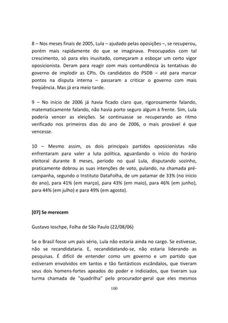 8 – Nos meses finais de 2005, Lula – ajudado pelas oposições –, se recuperou,
porém mais rapidamente do que se imaginava. Preocupados com tal
crescimento, só para eles inusitado, começaram a esboçar um certo vigor
oposicionista. Deram para reagir com mais contundência às tentativas do
governo de implodir as CPIs. Os candidatos do PSDB – até para marcar
pontos na disputa interna – passaram a criticar o governo com mais
freqüência. Mas já era meio tarde.

9 – No início de 2006 já havia ficado claro que, rigorosamente falando,
matematicamente falando, não havia porto seguro algum à frente. Sim, Lula
poderia vencer as eleições. Se continuasse se recuperando ao ritmo
verificado nos primeiros dias do ano de 2006, o mais provável é que
vencesse.

10 – Mesmo assim, os dois principais partidos oposicionistas não
enfrentaram para valer a luta política, aguardando o início do horário
eleitoral durante 8 meses, período no qual Lula, disputando sozinho,
praticamente dobrou as suas intenções de voto, pulando, na chamada pré-
campanha, segundo o Instituto DataFolha, de um patamar de 33% (no início
do ano), para 41% (em março), para 43% (em maio), para 46% (em junho),
para 44% (em julho) e para 49% (em agosto).



[07] Se merecem

Gustavo Ioschpe, Folha de São Paulo (22/08/06)

Se o Brasil fosse um país sério, Lula não estaria ainda no cargo. Se estivesse,
não se recandidataria. E, recandidatando-se, não estaria liderando as
pesquisas. É difícil de entender como um governo e um partido que
estiveram envolvidos em tantos e tão fantásticos escândalos, que tiveram
seus dois homens-fortes apeados do poder e indiciados, que tiveram sua
turma chamada de "quadrilha" pelo procurador-geral que eles mesmos
                                     100
 