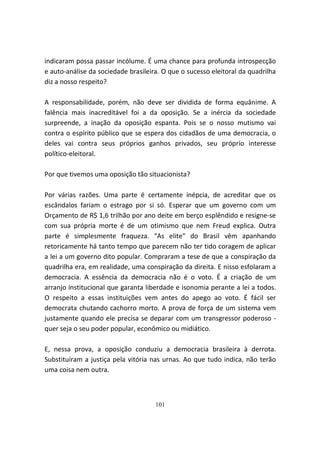 indicaram possa passar incólume. É uma chance para profunda introspecção
e auto-análise da sociedade brasileira. O que o sucesso eleitoral da quadrilha
diz a nosso respeito?

A responsabilidade, porém, não deve ser dividida de forma equânime. A
falência mais inacreditável foi a da oposição. Se a inércia da sociedade
surpreende, a inação da oposição espanta. Pois se o nosso mutismo vai
contra o espírito público que se espera dos cidadãos de uma democracia, o
deles vai contra seus próprios ganhos privados, seu próprio interesse
político-eleitoral.

Por que tivemos uma oposição tão situacionista?

Por várias razões. Uma parte é certamente inépcia, de acreditar que os
escândalos fariam o estrago por si só. Esperar que um governo com um
Orçamento de R$ 1,6 trilhão por ano deite em berço esplêndido e resigne-se
com sua própria morte é de um otimismo que nem Freud explica. Outra
parte é simplesmente fraqueza. "As elite" do Brasil vêm apanhando
retoricamente há tanto tempo que parecem não ter tido coragem de aplicar
a lei a um governo dito popular. Compraram a tese de que a conspiração da
quadrilha era, em realidade, uma conspiração da direita. E nisso esfolaram a
democracia. A essência da democracia não é o voto. É a criação de um
arranjo institucional que garanta liberdade e isonomia perante a lei a todos.
O respeito a essas instituições vem antes do apego ao voto. É fácil ser
democrata chutando cachorro morto. A prova de força de um sistema vem
justamente quando ele precisa se deparar com um transgressor poderoso -
quer seja o seu poder popular, econômico ou midiático.

E, nessa prova, a oposição conduziu a democracia brasileira à derrota.
Substituíram a justiça pela vitória nas urnas. Ao que tudo indica, não terão
uma coisa nem outra.



                                     101
 