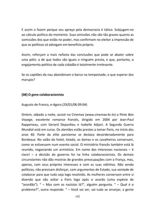 E assim o fazem porque seu apreço pela democracia é tático. Subjugam-no
ao cálculo político do momento. Suas omissões não são tão graves quanto as
comissões dos que estão no poder, mas confirmam no eleitor a impressão de
que os políticos só advogam em benefício próprio.

Assim, reforçam a mais nefasta das conclusões que pode se abater sobre
uma pólis: a de que todos são iguais e ninguém presta, e que, portanto, o
engajamento político de cada cidadão é totalmente irrelevante.

Se os capitães da nau abandonam o barco na tempestade, o que esperar dos
marujos?



[08] O gene colaboracionista

Augusto de Franco, e-Agora (29/01/06 09:04)

Ontem, sábado a noite, assisti no Cinemax (www.cinemax-br.tv) o filme Bon
Voyage, excelente romance francês, dirigido em 2004 por Jean-Paul
Rappeneau, com Gerard Depardieu e Isabelle Adjani. A Segunda Guerra
Mundial está em curso. Os alemães estão prestes a tomar Paris, no início dos
anos 40. Parte da elite parisiense se desloca desordenadamente para
Bordeaux. No salão do hotel, lotado, as damas e os cavalheiros conversam,
como se estivessem num evento social. O ministério francês também está lá
reunido, negociando um armistício. Em nome dos interesses nacionais – é
claro! – a decisão do governo foi na linha colaboracionista. Os demais
circunstantes não dão mostras de grandes preocupações com a França, mas,
apenas, com seus próprios interesses e com as suas vidinhas. Não sendo
políticos, não precisam disfarçar, com argumentos de Estado, sua vontade de
colaborar para que tudo seja logo resolvido. As mulheres conversam entre si
dizendo que vão voltar a Paris logo após o acordo (uma espécie de
“acordão”). “ – Mas com os nazistas lá?”, alguém pergunta. “ – Qual é o
problema?”, outra responde. “ – Você vai ver, vai tudo se arranjar, a gente
                                    102
 