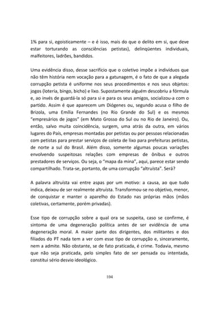 1% para si, egoisticamente – e é isso, mais do que o delito em si, que deve
estar torturando as consciências petistas), delinqüentes individuais,
malfeitores, ladrões, bandidos.

Uma evidência disso, desse sacrifício que o coletivo impõe a indivíduos que
não têm história nem vocação para a gatunagem, é o fato de que a alegada
corrupção petista é uniforme nos seus procedimentos e nos seus objetos:
jogos (loteria, bingo, bicho) e lixo. Supostamente alguém descobriu a fórmula
e, ao invés de guardá-la só para si e para os seus amigos, socializou-a com o
partido. Assim é que aparecem um Diógenes ou, segundo acusa o filho de
Brizola, uma Emília Fernandes (no Rio Grande do Sul) e os mesmos
“empresários de jogos” (em Mato Grosso do Sul ou no Rio de Janeiro). Ou,
então, salvo muita coincidência, surgem, uma atrás da outra, em vários
lugares do País, empresas montadas por petistas ou por pessoas relacionadas
com petistas para prestar serviços de coleta de lixo para prefeituras petistas,
de norte a sul do Brasil. Além disso, somente algumas poucas variações
envolvendo suspeitosas relações com empresas de ônibus e outros
prestadores de serviços. Ou seja, o “mapa da mina”, aqui, parece estar sendo
compartilhado. Trata-se, portanto, de uma corrupção “altruísta”. Será?

A palavra altruísta vai entre aspas por um motivo: a causa, ao que tudo
indica, deixou de ser realmente altruísta. Transformou-se no objetivo, menor,
de conquistar e manter o aparelho do Estado nas próprias mãos (mãos
coletivas, certamente, porém privadas).

Esse tipo de corrupção sobre a qual ora se suspeita, caso se confirme, é
sintoma de uma degeneração política antes de ser evidência de uma
degeneração moral. A maior parte dos dirigentes, dos militantes e dos
filiados do PT nada tem a ver com esse tipo de corrupção e, sinceramente,
nem a admite. Não obstante, se de fato praticada, é crime. Todavia, mesmo
que não seja praticada, pelo simples fato de ser pensada ou intentada,
constitui sério desvio ideológico.


                                     104
 