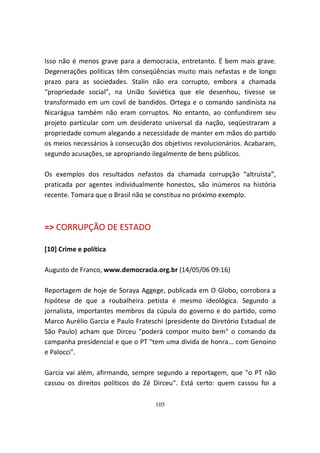 Isso não é menos grave para a democracia, entretanto. É bem mais grave.
Degenerações políticas têm conseqüências muito mais nefastas e de longo
prazo para as sociedades. Stalin não era corrupto, embora a chamada
“propriedade social”, na União Soviética que ele desenhou, tivesse se
transformado em um covil de bandidos. Ortega e o comando sandinista na
Nicarágua também não eram corruptos. No entanto, ao confundirem seu
projeto particular com um desiderato universal da nação, seqüestraram a
propriedade comum alegando a necessidade de manter em mãos do partido
os meios necessários à consecução dos objetivos revolucionários. Acabaram,
segundo acusações, se apropriando ilegalmente de bens públicos.

Os exemplos dos resultados nefastos da chamada corrupção “altruísta”,
praticada por agentes individualmente honestos, são inúmeros na história
recente. Tomara que o Brasil não se constitua no próximo exemplo.



=> CORRUPÇÃO DE ESTADO

[10] Crime e política

Augusto de Franco, www.democracia.org.br (14/05/06 09:16)

Reportagem de hoje de Soraya Aggege, publicada em O Globo, corrobora a
hipótese de que a roubalheira petista é mesmo ideológica. Segundo a
jornalista, importantes membros da cúpula do governo e do partido, como
Marco Aurélio Garcia e Paulo Frateschi (presidente do Diretório Estadual de
São Paulo) acham que Dirceu "poderá compor muito bem" o comando da
campanha presidencial e que o PT "tem uma dívida de honra... com Genoino
e Palocci".

Garcia vai além, afirmando, sempre segundo a reportagem, que "o PT não
cassou os direitos políticos do Zé Dirceu". Está certo: quem cassou foi a

                                   105
 