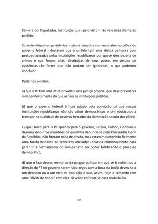 Câmara dos Deputados, instituição que - pelo visto - não vale nada diante do
partido.

Quando dirigentes partidários - alguns situados nos mais altos escalões do
governo federal - declaram que o partido tem uma dívida de honra com
pessoas acusadas pelas instituições republicanas por quase uma dezena de
crimes e que foram, aliás, destituídas de seus postos em virtude de
evidências tão fortes que não podiam ser ignoradas, o que podemos
concluir?

Podemos concluir:

a) que o PT tem uma ética privada e uma justiça própria, que deve prevalecer
independentemente do que acham as instituições públicas;

b) que o governo federal é hoje guiado pela convicção de que nossas
instituições republicanas não são ativos democráticos e sim obstáculos a
transpor na qualidade de passivos herdados da dominação secular das elites;

c) que, tanto para o PT quanto para o governo, Dirceu, Palocci, Genoíno e
dezenas de outros membros da quadrilha denunciada pelo Procurador Geral
da República, não fizeram nada de errado, mas estavam cumprindo fielmente
uma tarefa militante ao tentarem arrecadar recursos criminosamente para
garantir a permanência do lulo-petismo no poder falsificando o processo
democrático;

d) que o fato desses membros da gangue política em que se transformou a
direção do PT no governo terem sido pegos com a boca na botija deveu-se a
um descuido ou a um erro de operação e que, assim, hoje o comando tem
uma "dívida de honra" com eles, devendo esforçar-se para reabilitá-los.




                                    106
 