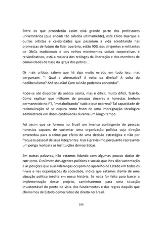Entre os que procederão assim está grande parte dos professores
universitários (que andam tão calados ultimamente), está Chico Buarque e
outros artistas e celebridades que passaram a vida acreditando nas
promessas de futuro do líder operário, estão 90% dos dirigentes e militantes
de ONGs tradicionais e dos velhos movimentos sociais corporativos e
reivindicativos, está a maioria dos teólogos da libertação e dos membros de
comunidades de base da Igreja dos pobres...

Os mais críticos sabem que há algo muito errado em tudo isso, mas
perguntam: "- Qual a alternativa? A volta da direita? A volta do
neoliberalismo? Ah! Isso não! Com tal não podemos concordar".

Pode-se até discordar da análise acima, mas é difícil, muito difícil, fazê-lo.
Como explicar que milhares de pessoas sinceras e honestas tenham
permanecido no PT, "metabolizando" tudo o que ocorreu? Tal capacidade de
racionalização só se explica como fruto de uma impregnação ideológica
administrada em doses continuadas durante um longo tempo.

Foi assim que se formou no Brasil um imenso contingente de pessoas
honestas capazes de sustentar uma organização política cuja direção
enveredou para o crime por efeito de uma decisão estratégica e não por
fraqueza pessoal de seus integrantes. Isso é gravíssimo porquanto representa
um perigo real para as instituições democráticas.

Em outras palavras, não estamos lidando com algumas poucas dúzias de
corruptos. O número dos agentes políticos e sociais que lhes dão sustentação
e as posições que suas lideranças ocupam no aparelho de Estado em todos os
níveis e nas organizações da sociedade, indica que estamos diante de uma
situação política inédita em nossa história. Se nada for feito para barrar a
implementação desse projeto, caminharemos para uma situação
insustentável do ponto de vista dos fundamentos e das regras daquilo que
chamamos de Estado democrático de direito no Brasil.


                                     108
 