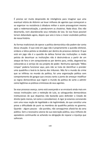 É preciso ser muito desprovido de inteligência para imaginar que uma
eventual vitória de Alckmin vai levar milhares de agentes que começaram a
se organizar na resistência à ditadura militar e assim prosseguiram mesmo
após a redemocratização, a pendurarem as chuteiras. Nada disso. Eles não
desertarão, nem abandonarão seus métodos de luta. Se isso fosse possível
teriam debandado agora, depois que veio à tona o maior escândalo político
de nossa história.

As formas tradicionais de operar a política democrática não podem dar conta
dessa situação. O que está em jogo não é propriamente a questão eleitoral,
embora a tática petista se desdobre por dentro do processo eleitoral. O que
está em jogo não é a questão da defesa formal das instituições: o modo
petista de desvirtuar as instituições não é destruindo-as a partir de um
ataque de fora e sim conquistando-as por dentro para, então, degenerá-las
colocando-as à serviço do seu projeto de poder. Nenhuma operação "Mãos
Limpas" poderia funcionar aqui, pois não se trata de identificar e prender
uma quadrilha e levá-la às barras dos tribunais. Não foi o mundo do crime
que se infiltrou no mundo da política, foi uma organização política com
comportamento de gangue que cresceu tanto a ponto de ameaçar modificar
as regras democráticas que regem o mundo da política de sorte a admitir
como legítimas as práticas criminosas de seus agentes.

Se esse processo avança, como está avançando e se enraizará ainda mais em
nossas instituições com a reeleição de Lula, as salvaguardas democráticas
institucionais de que dispomos não bastarão para defender o Estado de
direito (pelo menos, tal como o concebemos). A rigor já estamos convivendo
com uma nova noção de legalidade e de legitimidade, do que constitui uma
prova a dificuldade de punir os membros da quadrilha petista no governo.
Quando - alguns poucos - são punidos, não conseguimos afastá-los da cena
pública. Sem a necessária catarse da sua execração pública, seus milhares de
apoiadores continuarão se achando na obrigação de reparar a injustiça que
sofreram.


                                    109
 