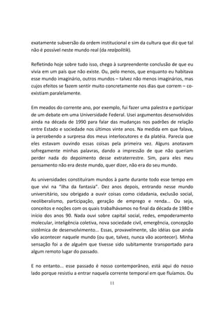 exatamente subversão da ordem institucional e sim da cultura que diz que tal
não é possível neste mundo real (da realpolitik).

Refletindo hoje sobre tudo isso, chego à surpreendente conclusão de que eu
vivia em um país que não existe. Ou, pelo menos, que enquanto eu habitava
esse mundo imaginário, outros mundos – talvez não menos imaginários, mas
cujos efeitos se fazem sentir muito concretamente nos dias que correm – co-
existiam paralelamente.

Em meados do corrente ano, por exemplo, fui fazer uma palestra e participar
de um debate em uma Universidade Federal. Usei argumentos desenvolvidos
ainda na década de 1990 para falar das mudanças nos padrões de relação
entre Estado e sociedade nos últimos vinte anos. Na medida em que falava,
ia percebendo a surpresa dos meus interlocutores e da platéia. Parecia que
eles estavam ouvindo essas coisas pela primeira vez. Alguns anotavam
sofregamente minhas palavras, dando a impressão de que não queriam
perder nada do depoimento desse extraterrestre. Sim, para eles meu
pensamento não era deste mundo, quer dizer, não era do seu mundo.

As universidades constituíram mundos à parte durante todo esse tempo em
que vivi na “ilha da fantasia”. Dez anos depois, entrando nesse mundo
universitário, sou obrigado a ouvir coisas como cidadania, exclusão social,
neoliberalismo, participação, geração de emprego e renda... Ou seja,
conceitos e noções com os quais trabalhávamos no final da década de 1980 e
início dos anos 90. Nada ouvi sobre capital social, redes, empoderamento
molecular, inteligência coletiva, nova sociedade civil, emergência, concepção
sistêmica de desenvolvimento... Essas, provavelmente, são idéias que ainda
vão acontecer naquele mundo (ou que, talvez, nunca vão acontecer). Minha
sensação foi a de alguém que tivesse sido subitamente transportado para
algum remoto lugar do passado.

E no entanto... esse passado é nosso contemporâneo, está aqui do nosso
lado porque resistiu a entrar naquela corrente temporal em que fluíamos. Ou
                                     11
 