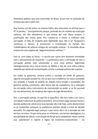 fenômeno político que está ocorrendo no Brasil, erram até na avaliação da
ameaça que paira sobre nós.

Ruy Fausto, um dia antes, na mesma Folha, deu uma pista, ao afirmar que o
PT se perdeu, " principalmente porque, partindo de um modelo de revolução
violenta, ele não abandonou o que estava por trás desse projeto, a
justificação dos meios pelos fins. Limitou-se a trocar a violência pela
corrupção. A falta de respeito pela legalidade (que não é só "burguesa")
continuou a mesma. A acrescentar a cristalização no Partido dos
Trabalhadores de práticas antigas de corrupção sindical... O resultado dessa
mistura foi uma espécie de "degenerescência mafiosa"."

Está aí, com todas as letras – e escrito por quem tem bastante intimidade
com o pensamento de esquerda – a justificativa para a afirmação de que a
corrupção petista está relacionada a uma nova prática, legitimada
ideologicamente intra muros (como na Máfia) e não de uma velha prática,
repetida por efeito de contaminação, contra a vontade política dos sujeitos.

Em todos os governos, mesmo contra a vontade do chefe de governo,
alguma corrupção sempre há. Diz-se que isso é endêmico na nossa sociedade
(na verdade, é função do padrão de relação entre Estado e sociedade). No
governo petista, entretanto, além desse tipo de roubalheira, há a utilização
da corrupção como instrumento de manutenção no poder e, se for possível
(se nós deixarmos), de mudança das regras do jogo democrático.

Sim, a corrupção petista, no que lhe é específico, não tem nada a ver com a
corrupção tradicional da política brasileira. Em primeiro lugar porque houve a
decisão política de utilizá-la (e essa decisão não é de hoje, como demonstram
os já conhecidos achaques às prefeituras petistas desde o início da década
passada). Em segundo lugar porque o que conta não é só a vontade de Lula
de ficar no trono. O que conta para os militantes, em termos ideológicos, é a
possibilidade de alterar a correlação de forças para estabelecer novas normas
que subordinem o regime à lógica do estatismo-corporativista – via
                                     111
 