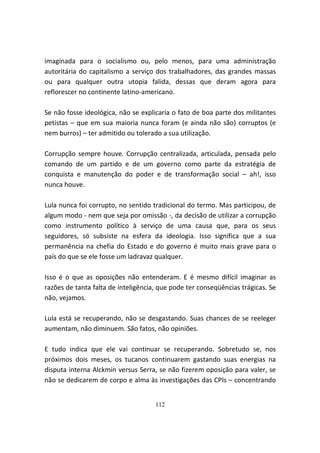 imaginada para o socialismo ou, pelo menos, para uma administração
autoritária do capitalismo a serviço dos trabalhadores, das grandes massas
ou para qualquer outra utopia falida, dessas que deram agora para
reflorescer no continente latino-americano.

Se não fosse ideológica, não se explicaria o fato de boa parte dos militantes
petistas – que em sua maioria nunca foram (e ainda não são) corruptos (e
nem burros) – ter admitido ou tolerado a sua utilização.

Corrupção sempre houve. Corrupção centralizada, articulada, pensada pelo
comando de um partido e de um governo como parte da estratégia de
conquista e manutenção do poder e de transformação social – ah!, isso
nunca houve.

Lula nunca foi corrupto, no sentido tradicional do termo. Mas participou, de
algum modo - nem que seja por omissão -, da decisão de utilizar a corrupção
como instrumento político à serviço de uma causa que, para os seus
seguidores, só subsiste na esfera da ideologia. Isso significa que a sua
permanência na chefia do Estado e do governo é muito mais grave para o
país do que se ele fosse um ladravaz qualquer.

Isso é o que as oposições não entenderam. E é mesmo difícil imaginar as
razões de tanta falta de inteligência, que pode ter conseqüências trágicas. Se
não, vejamos.

Lula está se recuperando, não se desgastando. Suas chances de se reeleger
aumentam, não diminuem. São fatos, não opiniões.

E tudo indica que ele vai continuar se recuperando. Sobretudo se, nos
próximos dois meses, os tucanos continuarem gastando suas energias na
disputa interna Alckmin versus Serra, se não fizerem oposição para valer, se
não se dedicarem de corpo e alma às investigações das CPIs – concentrando


                                     112
 