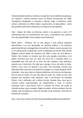intelectualidade brasileira, à direita e à esquerda. Seus trabalhos de pesquisa,
em especial o clássico Homens Livres na Ordem Escravocrata, de 1969,
conseguiram desagradar a marxistas e liberais. Hoje, a professora ainda
cultiva o destemor ao refletir sobre o oportunismo na vida política – tanto
dos partidos quanto dos intelectuais, em especial os de esquerda.

Veja – Apesar de todas as denúncias contra o seu governo, e com o PT
caminhando para um encolhimento nas urnas, o presidente Lula continua
com alta popularidade. Como explicar esse fenômeno?

Maria Sylvia – Primeiro, isso se deu graças a uma política populista
desenfreada e ao uso desmedido do dinheiro público e da estrutura
governamental para propagandear essa política. Depois, ocorreu porque Lula
é um sobrevivente, exatamente como na definição do escritor Elias Canetti
(búlgaro, prêmio Nobel de Literatura em 1981 e autor do livro Massa e
Poder). Para Canetti, os homens que têm uma posição carismática, e de
poder, terminam por criar um vazio em torno de si. Exemplo disso é a
capacidade que Lula tem de se livrar até dos auxiliares mais próximos,
quando isso é necessário. Ele sabe que o perigo o cerca de todos os lados.
Atento a isso, criou um deserto à sua volta. Tem mensalão, ministro que
pede demissão, outro que é acusado de corrupção, um monte de gente do PT
envolvida – mas, para cada um desses problemas, ele inventa uma desculpa.
Ora diz que foi traído, ora que não sabia de nada. Ou, então, se livra sem
pudores dos auxiliares mais próximos. Veja o (ex-ministro da Fazenda)
Palocci. Lula o defendeu até o último minuto. Quando ficou claro que o
ministro estava comprometido, ele simplesmente o tirou. O mesmo
aconteceu com o José Dirceu. Esse é o destino do tirano: ele acaba se
isolando porque, para conseguir chegar ao poder, elimina qualquer tipo de
relação, seja ela política ou social, de amizade ou de confiança. Tudo isso em
proveito de si próprio.

Veja – Esse seria o traço mais forte da personalidade política do presidente?


                                      114
 