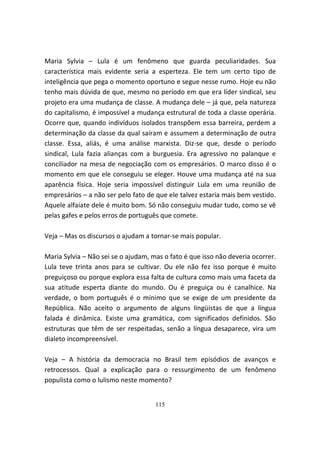 Maria Sylvia – Lula é um fenômeno que guarda peculiaridades. Sua
característica mais evidente seria a esperteza. Ele tem um certo tipo de
inteligência que pega o momento oportuno e segue nesse rumo. Hoje eu não
tenho mais dúvida de que, mesmo no período em que era líder sindical, seu
projeto era uma mudança de classe. A mudança dele – já que, pela natureza
do capitalismo, é impossível a mudança estrutural de toda a classe operária.
Ocorre que, quando indivíduos isolados transpõem essa barreira, perdem a
determinação da classe da qual saíram e assumem a determinação de outra
classe. Essa, aliás, é uma análise marxista. Diz-se que, desde o período
sindical, Lula fazia alianças com a burguesia. Era agressivo no palanque e
conciliador na mesa de negociação com os empresários. O marco disso é o
momento em que ele conseguiu se eleger. Houve uma mudança até na sua
aparência física. Hoje seria impossível distinguir Lula em uma reunião de
empresários – a não ser pelo fato de que ele talvez estaria mais bem vestido.
Aquele alfaiate dele é muito bom. Só não conseguiu mudar tudo, como se vê
pelas gafes e pelos erros de português que comete.

Veja – Mas os discursos o ajudam a tornar-se mais popular.

Maria Sylvia – Não sei se o ajudam, mas o fato é que isso não deveria ocorrer.
Lula teve trinta anos para se cultivar. Ou ele não fez isso porque é muito
preguiçoso ou porque explora essa falta de cultura como mais uma faceta da
sua atitude esperta diante do mundo. Ou é preguiça ou é canalhice. Na
verdade, o bom português é o mínimo que se exige de um presidente da
República. Não aceito o argumento de alguns lingüistas de que a língua
falada é dinâmica. Existe uma gramática, com significados definidos. São
estruturas que têm de ser respeitadas, senão a língua desaparece, vira um
dialeto incompreensível.

Veja – A história da democracia no Brasil tem episódios de avanços e
retrocessos. Qual a explicação para o ressurgimento de um fenômeno
populista como o lulismo neste momento?


                                     115
 