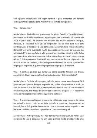 sem ligações importantes em lugar nenhum – para enfrentar um homem
como Lula? Hoje está na cara. Alckmin foi escolhido para perder.

Veja – Como assim?

Maria Sylvia – Aécio (Neves, governador de Minas Gerais) e Tasso (Jereissati,
presidente do PSDB) escolheram alguém para ser queimado. O projeto do
PSDB é para 2010. As chances de Alckmin são muito pequenas porque,
inclusive, o tucanato não vai se empenhar. Diz-se que Lula não tem
herdeiros, daí o "Lulécio", o Lula com Aécio. Meu marido (o filósofo Roberto
Romano) tem uma expressão muito adequada. Afirma que os tucanos são
primos do PT e que, no futuro, vão se reunir em família e dividir o bolo. Acho
que haverá um ajuntamento entre Lula e esses dirigentes mais novos, como
Aécio. O único problema é o PMDB, um partido muito forte e oligárquico. O
Brasil é assim: de um lado, a força do governo federal; de outro, o poder das
oligarquias regionais. E quem congrega essas oligarquias é o PMDB.

Veja – A senhora já disse que tanto Lula como Geraldo Alckmin têm traços
autoritários. Quais os exemplos de autoritarismo dos dois candidatos?

Maria Sylvia – Em Lula, há exemplos todo dia, como nessa frase de que é fácil
governar para pobre. Porque, segundo ele, pobre não protesta – então, é
fácil de dominar. Em Alckmin, o exemplo fundamental ainda é sua atitude na
pré-candidatura. Ele disse: "Eu quero ser candidato, e é para já" – apesar de
todas as indicações de que ele não ganharia a eleição.

Veja – A senhora acredita que, em caso de vitória por larga margem de votos
no primeiro turno, Lula se sentiria tentado a governar desprezando as
instituições e dialogando diretamente com as massas, como sugeriu o ex-
petista e também candidato a presidente, Cristovam Buarque?

Maria Sylvia – Acho possível, mas não temos muito que fazer, só rezar. Essa
reeleição do Lula é perigosa. Há um vazio político muito grande. Toda uma
                                     117
 