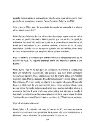 geração está deixando a vida política e não há uma nova para assumir esse
posto. Entre os partidos, só vejo o PV, do Fernando Gabeira, e o PSOL.

Veja – Mas o PSOL, além de uma visão de mundo ultrapassada, traz alguns
vícios idênticos aos do PT.

Maria Sylvia – Sei disso. Sei que há também demagogia e oportunismo, todos
os males da política brasileira. Mas é preciso que um partido de oposição
sobreviva. O PMDB não vai fazer oposição, é visceralmente conciliador. O
PSDB está mostrando a cara: concilia também, e muito. O PFL é outro
conciliador. Quando se trata de repartir o poder, eles estão todos juntos. Não
há nada mais flexível do que a espinha de um político brasileiro.

Veja – A senhora é conhecida por distribuir críticas a pensadores tanto do PT
quanto do PSDB. Há alguma diferença entre um intelectual petista e um
tucano?

Maria Sylvia – No PT, há dois tipos de intelectual. O primeiro é correto, mas
tem um fanatismo exacerbado. São pessoas que não tiram vantagem
nenhuma de apoiar o PT, às vezes dão de si e do próprio bolso, sem receber
nada em troca. Mas são capazes de cortar relações com você só porque você
faz críticas ao PT. É um apego ideológico, e ideologia emburrece. O segundo
tipo é o intelectual de um oportunismo atroz, como Marilena Chaui. Uma
pessoa com a formação dela não pode dizer que, quando Lula abre a boca, o
mundo se ilumina. É uma professora universitária que diz que o mundo é
iluminado por alguém que faz a apologia da ignorância, que é capaz de dizer
"minha mãe nasceu analfabeta". Alguns membros do PT fazem essa apologia.

Veja – E o intelectual tucano?

Maria Sylvia – É cultivado, até mais do que os do PT, mas tem uma certa
desvinculação da estrutura partidária. Os tucanos são mais individualistas e
têm uma capacidade maior de ajustamento às circunstâncias.
                                     118
 