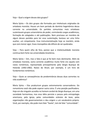 Veja – Qual a origem desses dois grupos?

Maria Sylvia – Os dois grupos são formados por intelectuais originados da
ortodoxia marxista. Houve um bom período de domínio hegemônico dessa
corrente na universidade. Os partidos comunistas mais ortodoxos
sustentavam grupos universitários de poder, controlando cargos acadêmicos,
formação de colegiados e até publicações. Nem precisava ser membro de
algum desses partidos para ter essa sustentação, bastava ser uma linha
auxiliar, um simpatizante. Essa instrumentalização hoje se mantém, ainda
que com menor vigor. Esses monopólios são difíceis de ser quebrados.

Veja – Para quem olha de fora, parece que a intelectualidade marxista
continua bem forte nas universidades brasileiras.

Maria Sylvia – Sim, mas o fato é que já foi bem mais dominante. Além da
ortodoxia marxista, outra corrente acadêmica muito forte era aquela com
raízes românticas, representada principalmente pelo Sérgio Buarque de
Holanda (1902-1982). Raízes do Brasil, por exemplo, é um livro de
fundamentos românticos.

Veja – Quais as conseqüências da predominância dessas duas correntes na
vida acadêmica?

Maria Sylvia – Elas produziram grupos extremamente conservadores. Do
romantismo você não pode esperar outra coisa. É uma posição pacificadora.
Hoje em dia ninguém acredita no homem cordial do Sérgio Buarque, em uma
sociedade harmoniosa, mas essa idéia persiste e passou pela antropologia
americana, pela Igreja, pelas comunidades eclesiais de base, pelas
organizações não governamentais e deu origem a um vocabulário próprio.
Você, por exemplo, não pode mais falar "favela", tem de falar "comunidade".




                                    119
 