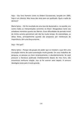 Veja – Seu livro Homens Livres na Ordem Escravocrata, lançado em 1969,
hoje é um clássico. Mas levou dez anos para ser publicado. Qual a razão da
demora?

Maria Sylvia. – Ele foi resultado de uma tese de doutorado e, na ocasião, era
contra todas as interpretações correntes no Brasil. Desagradava tanto aos
ortodoxos marxistas quanto aos liberais. Essas dificuldades do período inicial
da minha carreira persistiram até não faz muito tempo. Os estereótipos, as
idéias feitas, principalmente quando são propostos por intelectuais de
importância, têm uma força enorme.

Veja – Por quê?

Maria Sylvia – Porque são grupos de poder que se instalam e que têm uma
circulação interna de auto-sustentação muito grande. Em seus trabalhos de
pesquisa, as pessoas se citam reciprocamente, e abundantemente. Se você
procurar a literatura publicada imediatamente depois do meu livro, não
encontrará nenhuma citação. Isso só foi ocorrer anos depois. A censura
ideológica neste país é muito grande.




                                     120
 