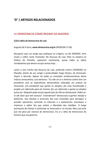 ‘D’ | ARTIGOS RELACIONADOS



=> DEMOCRACIA COMO REGIME DA MAIORIA

[13] A idéia de democracia de Lula

Augusto de Franco, www.democracia.org.br (04/05/06 17:56)

Recuperei aqui um artigo que publiquei no e-Agora, no dia 30/09/05. Vem
muito a calhar neste momento. No discurso de Lula, feito na véspera no
Palácio do Planalto, aparecem claramente, quase todas as idéias
mirabolantes que deram no que vemos hoje...

Leiam o [um trecho do] discurso de Lula, proferido ontem (29/09/05) no
Planalto, diante do seu amigo e proto-ditador Hugo Chávez, da Venezuela.
Vejam o absurdo. Apesar de todas as investidas antidemocráticas desse
maluco venezuelano, Lula declarou: “Eu não sei se a América Latina teve um
presidente com as experiências democráticas colocadas em prática na
Venezuela. Um presidente que ganha as eleições, faz uma Constituição e
propõe um referendo para ele mesmo; faz um referendo e ganha as eleições
outra vez. Ninguém pode acusar aquele país de não ter democracia. Poder-se-
ia até dizer que tem excesso”. Entenderam? Democracia é ganhar eleição e
plebiscito. Isso absolve o autocrata das suas investidas para perseguir e
prender opositores, controlar os tribunais e o parlamento, amordaçar a
imprensa e editar leis que violam a liberdade dos cidadãos. O longo
prontuário de Chávez é conhecido na Venezuela e no mundo. Mas Lula acha
que ele peca por excesso de democracia. Eis aí a idéia de democracia do
homem que nos governa.




                                     121
 