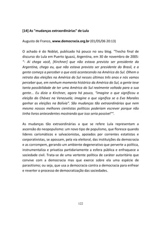 [14] As "mudanças extraordinárias" de Lula

Augusto de Franco, www.democracia.org.br (01/05/06 20:13)

O achado é do Noblat, publicado há pouco no seu blog. "Trecho final de
discurso do Lula em Puerto Iguazú, Argentina, em 30 de novembro de 2005:
“- Aí chega você, [Kirchner] que não estava previsto ser presidente da
Argentina, chego eu, que não estava previsto ser presidente do Brasil, e a
gente começa a perceber o que está acontecendo na América do Sul. Olhem o
retrato das eleições na América do Sul nesses últimos três anos e nós vamos
perceber que, em nenhum momento histórico da América do Sul, a gente teve
tanta possibilidade de ter uma América do Sul realmente voltada para a sua
gente... Eu dizia a Kirchner, agora há pouco, “imagine o que significou a
eleição do Chávez na Venezuela; imagine o que significa se o Evo Morales
ganhar as eleições na Bolívia”. São mudanças tão extraordinárias que nem
mesmo nossos melhores cientistas políticos poderiam escrever porque não
tinha livros antecedentes mostrando que isso seria possível"".

As mudanças tão extraordinárias a que se refere Lula representam a
ascensão do neopopulismo: um novo tipo de populismo, que floresce quando
líderes carismáticos e salvacionistas, apoiados por correntes estatistas e
corporativistas, se apossam, pela via eleitoral, das instituições da democracia
e as corrompem, gerando um ambiente degenerativo que perverte a política,
instrumentaliza e privatiza partidariamente a esfera pública e enfraquece a
sociedade civil. Trata-se de uma vertente política de caráter autoritário que
convive com a democracia mas que exerce sobre ela uma espécie de
parasitismo; ou seja, que usa a democracia contra a democracia para enfrear
e reverter o processo de democratização das sociedades.




                                     122
 
