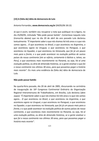 [15] A (falta de) idéia de democracia de Lula

Antonio Fernandes, www.democracia.org.br (04/05/06 18:13)

Já que é assim, também vou recuperar a nota que publiquei no e-Agora, no
dia 25/04/05, intitulada "Não pode passar batido". Comentava naquela nota
(transcrita abaixo) que no dia 20 de abril do ano passado Lula declarou
textualmente: "É importante saber o que nós éramos há três anos e o que nós
somos agora... O que aconteceu no Brasil, o que aconteceu na Argentina, o
que aconteceu agora no Uruguai, o que aconteceu no Paraguai, o que
aconteceu no Equador, o que aconteceu na Venezuela, que foi já um pouco
mais para a frente, e o que pode acontecer na evolução política de outros
países do nosso continente [ele se referia, certamente à Bolívia e, talvez, ao
Peru], o que aconteceu mais recentemente no Panamá, ou seja, há aí uma
evolução política, eu diria de dimensão histórica, se a gente analisar o que foi
o nosso continente nos últimos 30 anos, para que possamos pegar a história
mais recente". Eis mais uma evidência da (falta de) idéia de democracia de
Lula.

Não pode passar batido

Na quarta-feira passada, dia 20 de abril de 2005, discursando na cerimônia
de inauguração do 16º Congresso Continental Ordinário da Organização
Regional Interamericana de Trabalhadores, em Brasília, Lula declarou (abre
aspas): "É importante saber o que nós éramos há três anos e o que nós somos
agora... O que aconteceu no Brasil, o que aconteceu na Argentina, o que
aconteceu agora no Uruguai, o que aconteceu no Paraguai, o que aconteceu
no Equador, o que aconteceu na Venezuela, que foi já um pouco mais para a
frente, e o que pode acontecer na evolução política de outros países do nosso
continente, o que aconteceu mais recentemente no Panamá, ou seja, há aí
uma evolução política, eu diria de dimensão histórica, se a gente analisar o
que foi o nosso continente nos últimos 30 anos, para que possamos pegar a
história mais recente".
                                      123
 