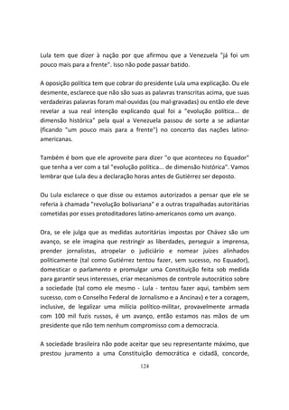 Lula tem que dizer à nação por que afirmou que a Venezuela "já foi um
pouco mais para a frente". Isso não pode passar batido.

A oposição política tem que cobrar do presidente Lula uma explicação. Ou ele
desmente, esclarece que não são suas as palavras transcritas acima, que suas
verdadeiras palavras foram mal-ouvidas (ou mal-gravadas) ou então ele deve
revelar a sua real intenção explicando qual foi a "evolução política... de
dimensão histórica" pela qual a Venezuela passou de sorte a se adiantar
(ficando "um pouco mais para a frente") no concerto das nações latino-
americanas.

Também é bom que ele aproveite para dizer "o que aconteceu no Equador"
que tenha a ver com a tal "evolução política... de dimensão histórica". Vamos
lembrar que Lula deu a declaração horas antes de Gutiérrez ser deposto.

Ou Lula esclarece o que disse ou estamos autorizados a pensar que ele se
referia à chamada "revolução bolivariana" e a outras trapalhadas autoritárias
cometidas por esses protoditadores latino-americanos como um avanço.

Ora, se ele julga que as medidas autoritárias impostas por Chávez são um
avanço, se ele imagina que restringir as liberdades, perseguir a imprensa,
prender jornalistas, atropelar o judiciário e nomear juízes alinhados
politicamente (tal como Gutiérrez tentou fazer, sem sucesso, no Equador),
domesticar o parlamento e promulgar uma Constituição feita sob medida
para garantir seus interesses, criar mecanismos de controle autocrático sobre
a sociedade (tal como ele mesmo - Lula - tentou fazer aqui, também sem
sucesso, com o Conselho Federal de Jornalismo e a Ancinav) e ter a coragem,
inclusive, de legalizar uma milícia político-militar, provavelmente armada
com 100 mil fuzis russos, é um avanço, então estamos nas mãos de um
presidente que não tem nenhum compromisso com a democracia.

A sociedade brasileira não pode aceitar que seu representante máximo, que
prestou juramento a uma Constituição democrática e cidadã, concorde,
                                    124
 