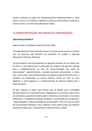 avalize, estimule ou elogie tais comportamentos antidemocráticos e, além
disso, se inclua no rol desses malfeitores políticos (como Chávez, Gutiérrez e
outros). Assim, esse fato não pode passar batido.



=> DEMOCRATIZAÇÃO DOS MEIOS DE COMUNICAÇÃO

[16] Ameaça totalitária

Ipojuca Pontes, O Estado de São Paulo (11/11/06)

“Se dependesse da minha decisão termos um governo sem jornais ou jornais
sem um governo, não hesitaria um momento em preferir a segunda
alternativa” (Thomas Jefferson).

Um dos projetos mais preocupantes do segundo mandato de Luiz Inácio Lula
da Silva é o que aponta para a efetivação de programa de governo voltado
para o estabelecimento, no País, da “democratização dos meios de
comunicação”. Aparentemente, o projeto pretende democratizar a mídia,
mas, numa visão crítica fundamentada nos próprios valores da democracia, a
proposta soa dissonante, ou mesmo adversa, tendo em vista os reais
objetivos: a vida pregressa e o relacionamento do governo petista com a
mídia em geral.

Só para registrar os fatos, vale lembrar que no debate com o candidato
Geraldo Alckmin na Televisão Record, indagado por um jornalista sobre como
encaminharia a questão da informação na imprensa, na televisão e nos meios
eletrônicos, o candidato-presidente enfatizou a necessidade de se expandir a
“regionalização e a democratização da comunicação” e de criar uma Lei Geral
de Comunicação Eletrônica, com o objetivo, entre outros tantos, de elaborar
dispositivos legais para “regulamentar e descentralizar a mídia”.



                                     125
 