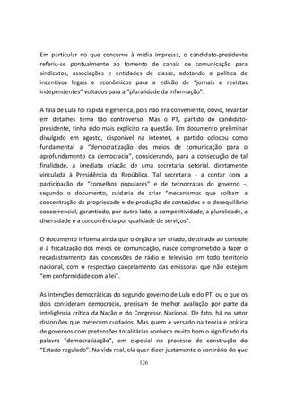 Em particular no que concerne à mídia impressa, o candidato-presidente
referiu-se pontualmente ao fomento de canais de comunicação para
sindicatos, associações e entidades de classe, adotando a política de
incentivos legais e econômicos para a edição de “jornais e revistas
independentes” voltados para a “pluralidade da informação”.

A fala de Lula foi rápida e genérica, pois não era conveniente, óbvio, levantar
em detalhes tema tão controverso. Mas o PT, partido do candidato-
presidente, tinha sido mais explícito na questão. Em documento preliminar
divulgado em agosto, disponível na internet, o partido colocou como
fundamental a “democratização dos meios de comunicação para o
aprofundamento da democracia”, considerando, para a consecução de tal
finalidade, a imediata criação de uma secretaria setorial, diretamente
vinculada à Presidência da República. Tal secretaria - a contar com a
participação de “conselhos populares” e de tecnocratas do governo -,
segundo o documento, cuidaria de criar “mecanismos que coíbam a
concentração da propriedade e de produção de conteúdos e o desequilíbrio
concorrencial, garantindo, por outro lado, a competitividade, a pluralidade, a
diversidade e a concorrência por qualidade de serviços”.

O documento informa ainda que o órgão a ser criado, destinado ao controle
e à fiscalização dos meios de comunicação, nasce comprometido a fazer o
recadastramento das concessões de rádio e televisão em todo território
nacional, com o respectivo cancelamento das emissoras que não estejam
“em conformidade com a lei”.

As intenções democráticas do segundo governo de Lula e do PT, ou o que os
dois consideram democracia, precisam de melhor avaliação por parte da
inteligência crítica da Nação e do Congresso Nacional. De fato, há no setor
distorções que merecem cuidados. Mas quem é versado na teoria e prática
de governos com pretensões totalitárias conhece muito bem o significado da
palavra “democratização”, em especial no processo de construção do
“Estado regulado”. Na vida real, ela quer dizer justamente o contrário do que
                                     126
 
