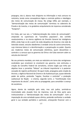 propugna, isto é, abarca mais dirigismo na informação e mais censura no
noticiário, tendo como conseqüência lógica o controle político e ideológico
dos meios de comunicação de massa. Na antiga URSS, por exemplo, a
“democratização dos meios de comunicação” terminou na soberania do
Pravda e do Izvestia, e no gradativo aniquilamento da imprensa considerada
“burguesa”.

Em Cuba, por sua vez, a “redemocratização dos meios de comunicação”,
amparada na supremacia de “conselhos populares”, dos comitês
revolucionários e na eterna vigilância da Direción General de Inteligência
(DGI), ainda hoje se dá a partir da visão despótica do Granma e da rede de
televisão estatal, veículos obedientes à verdade única do castro-comunismo,
cujo interesse básico é a desinformação e a perpetuação no poder. Quanto
aos modernos meios de comunicação eletrônica, quem desconhece o
controle e a censura que os governos da China e de Cuba exercem sobre os
veículos da internet?

No seu primeiro mandato, em meio ao noticiário em torno dos vertiginosos
escândalos que envolviam (e envolvem) seu governo, Lula estimulou a
criação do Conselho Federal de Jornalismo, sinistro órgão que tinha por
objetivo levar o jornalista “faltoso” ao tribunal inquisitorial e à posterior
cassação do registro profissional. De igual modo, propugnou pela criação da
Ancinav, a Agência Nacional do Cinema e do Audiovisual que, quase detendo
poder de polícia, pretendia “regular, fiscalizar e controlar” a produção
audiovisual da Nação - o cinema, segundo Lenin, a “manifestação mais
importante do século”, como arte ou propaganda, para consolidar o avanço
do socialismo.

Agora, diante da reeleição pelo voto, mas sub judice, sentindo-se
incomodado pela atuação livre da imprensa, Lula da Silva parte para
institucionalizar a “democratização dos meios de comunicação”. Com a
impostação de uma seriedade quase cômica, pretende confrontar a verdade
geral à sua verdade partidária e particular, ameaçando financiar com o
                                    127
 
