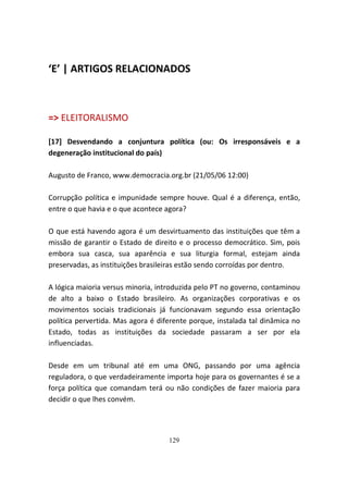 ‘E’ | ARTIGOS RELACIONADOS



=> ELEITORALISMO

[17] Desvendando a conjuntura política (ou: Os irresponsáveis e a
degeneração institucional do país)

Augusto de Franco, www.democracia.org.br (21/05/06 12:00)

Corrupção política e impunidade sempre houve. Qual é a diferença, então,
entre o que havia e o que acontece agora?

O que está havendo agora é um desvirtuamento das instituições que têm a
missão de garantir o Estado de direito e o processo democrático. Sim, pois
embora sua casca, sua aparência e sua liturgia formal, estejam ainda
preservadas, as instituições brasileiras estão sendo corroídas por dentro.

A lógica maioria versus minoria, introduzida pelo PT no governo, contaminou
de alto a baixo o Estado brasileiro. As organizações corporativas e os
movimentos sociais tradicionais já funcionavam segundo essa orientação
política pervertida. Mas agora é diferente porque, instalada tal dinâmica no
Estado, todas as instituições da sociedade passaram a ser por ela
influenciadas.

Desde em um tribunal até em uma ONG, passando por uma agência
reguladora, o que verdadeiramente importa hoje para os governantes é se a
força política que comandam terá ou não condições de fazer maioria para
decidir o que lhes convém.




                                    129
 