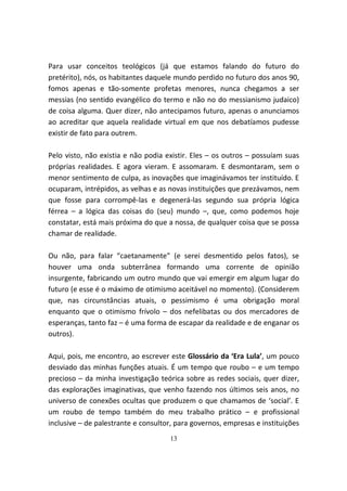 Para usar conceitos teológicos (já que estamos falando do futuro do
pretérito), nós, os habitantes daquele mundo perdido no futuro dos anos 90,
fomos apenas e tão-somente profetas menores, nunca chegamos a ser
messias (no sentido evangélico do termo e não no do messianismo judaico)
de coisa alguma. Quer dizer, não antecipamos futuro, apenas o anunciamos
ao acreditar que aquela realidade virtual em que nos debatíamos pudesse
existir de fato para outrem.

Pelo visto, não existia e não podia existir. Eles – os outros – possuíam suas
próprias realidades. E agora vieram. E assomaram. E desmontaram, sem o
menor sentimento de culpa, as inovações que imaginávamos ter instituído. E
ocuparam, intrépidos, as velhas e as novas instituições que prezávamos, nem
que fosse para corrompê-las e degenerá-las segundo sua própria lógica
férrea – a lógica das coisas do (seu) mundo –, que, como podemos hoje
constatar, está mais próxima do que a nossa, de qualquer coisa que se possa
chamar de realidade.

Ou não, para falar “caetanamente” (e serei desmentido pelos fatos), se
houver uma onda subterrânea formando uma corrente de opinião
insurgente, fabricando um outro mundo que vai emergir em algum lugar do
futuro (e esse é o máximo de otimismo aceitável no momento). (Considerem
que, nas circunstâncias atuais, o pessimismo é uma obrigação moral
enquanto que o otimismo frívolo – dos nefelibatas ou dos mercadores de
esperanças, tanto faz – é uma forma de escapar da realidade e de enganar os
outros).

Aqui, pois, me encontro, ao escrever este Glossário da ‘Era Lula’, um pouco
desviado das minhas funções atuais. É um tempo que roubo – e um tempo
precioso – da minha investigação teórica sobre as redes sociais, quer dizer,
das explorações imaginativas, que venho fazendo nos últimos seis anos, no
universo de conexões ocultas que produzem o que chamamos de ‘social’. E
um roubo de tempo também do meu trabalho prático – e profissional
inclusive – de palestrante e consultor, para governos, empresas e instituições
                                     13
 