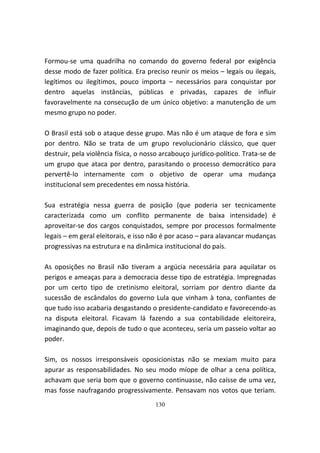 Formou-se uma quadrilha no comando do governo federal por exigência
desse modo de fazer política. Era preciso reunir os meios – legais ou ilegais,
legítimos ou ilegítimos, pouco importa – necessários para conquistar por
dentro aquelas instâncias, públicas e privadas, capazes de influir
favoravelmente na consecução de um único objetivo: a manutenção de um
mesmo grupo no poder.

O Brasil está sob o ataque desse grupo. Mas não é um ataque de fora e sim
por dentro. Não se trata de um grupo revolucionário clássico, que quer
destruir, pela violência física, o nosso arcabouço jurídico-político. Trata-se de
um grupo que ataca por dentro, parasitando o processo democrático para
pervertê-lo internamente com o objetivo de operar uma mudança
institucional sem precedentes em nossa história.

Sua estratégia nessa guerra de posição (que poderia ser tecnicamente
caracterizada como um conflito permanente de baixa intensidade) é
aproveitar-se dos cargos conquistados, sempre por processos formalmente
legais – em geral eleitorais, e isso não é por acaso – para alavancar mudanças
progressivas na estrutura e na dinâmica institucional do país.

As oposições no Brasil não tiveram a argúcia necessária para aquilatar os
perigos e ameaças para a democracia desse tipo de estratégia. Impregnadas
por um certo tipo de cretinismo eleitoral, sorriam por dentro diante da
sucessão de escândalos do governo Lula que vinham à tona, confiantes de
que tudo isso acabaria desgastando o presidente-candidato e favorecendo-as
na disputa eleitoral. Ficavam lá fazendo a sua contabilidade eleitoreira,
imaginando que, depois de tudo o que aconteceu, seria um passeio voltar ao
poder.

Sim, os nossos irresponsáveis oposicionistas não se mexiam muito para
apurar as responsabilidades. No seu modo míope de olhar a cena política,
achavam que seria bom que o governo continuasse, não caísse de uma vez,
mas fosse naufragando progressivamente. Pensavam nos votos que teriam.
                                      130
 