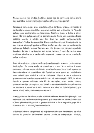 Não pensavam nos efeitos deletérios desse tipo de conivência com o crime
que sua tática eleitoreira implicava colateralmente. Eis o ponto!

Pois agora começamos a ver tais efeitos. Para continuar impunes e impedir o
desbaratamento da quadrilha, a gangue política que se instalou no Planalto
aplicou uma contra-tática perigosíssima. Resolveu chutar o balde e dizer:
quem não tem culpa que atire a primeira pedra (e até um conhecido bispo
católico repetiu o refrão, que lhe deve ter soado suficientemente
evangélico). Todos são corruptos. O que nós fizemos, por inexperiência ou
por erro de alguns dirigentes neófitos, vocês – as elites que comandam este
país desde Cabral – sempre fizeram. Mas nós fizemos isso com um propósito
louvável: dar vez e voz àqueles que nunca tiveram. E vocês fazem isso para
continuar dominando e explorando as grandes massas de nossa população
pobre e sofrida.

Esse foi o primeiro golpe mortífero desfechado pelo governo contra nossas
instituições. De certo modo ele autorizou o crime. Se a política é assim
mesmo – pois que sempre foi assim – então não seria justo punir apenas os
bem-intencionados aprendizes de feiticeiros sem punir os verdadeiros
responsáveis pela maléfica prática tradicional. Não é à toa a insistência
governamental em dizer que o valerioduto foi montado pelo PSDB de Minas
Gerais e apenas utilizado pelo PT. As oposições, como todos sabem,
passaram recibo, protegendo um senador tucano envolvido nos primórdios
do esquema. E assim foi ficando patente, aos olhos da opinião pública, que
eram, afinal, todos, farinha do mesmo saco.

O engajamento de ministros do Supremo Tribunal Federal na proteção dos
membros dos altos escalões do governo que enveredaram para o crime – sob
o falso pretexto de garantir a governabilidade – foi o segundo golpe letal
contra as nossas instituições democráticas.

O comportamento vergonhoso do ex-presidente do STF na tentativa de livrar
Dirceu da punição parlamentar devida, aliado às inexplicáveis licenças,
                                   131
 