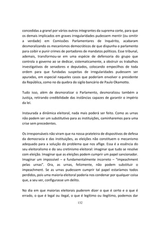 concedidas a granel por vários outros integrantes da suprema corte, para que
os demais implicados em graves irregularidades pudessem mentir (ou omitir
a verdade) em Comissões Parlamentares de Inquérito, acabaram
desmoralizando os mecanismos democráticos de que dispunha o parlamento
para coibir e punir crimes de portadores de mandatos políticos. Esse tribunal,
ademais, transformou-se em uma espécie de defensoria do grupo que
controla o governo ao se dedicar, sistematicamente, a obstruir os trabalhos
investigativos de senadores e deputados, colocando empecilhos de toda
ordem para que fundadas suspeitas de irregularidades pudessem ser
apuradas, em especial naqueles casos que poderiam envolver o presidente
da República, como no da quebra do sigilo bancário de Paulo Okamotto.

Tudo isso, além de desmoralizar o Parlamento, desmoralizou também a
Justiça, retirando credibilidade das instâncias capazes de garantir o império
da lei.

Instaurada a dinâmica eleitoral, nada mais poderá ser feito. Como as urnas
não podem ser um substitutivo para as instituições, caminharemos para uma
crise sem precedentes.

Os irresponsáveis não viram que na nossa prateleira de dispositivos de defesa
da democracia e das instituições, as eleições não constituem o mecanismo
adequado para a solução do problema que nos aflige. Essa é a essência do
seu eleitoralismo e do seu cretinismo eleitoral: imaginar que tudo se resolve
com eleição. Imaginar que as eleições podem cumprir um papel sancionador.
Imaginar um impossível – e fundamentalmente incorreto – “impeachment
pelas urnas”. Ora, as urnas, felizmente, não podem substituir o
impeachment. Se as urnas pudessem cumprir tal papel estaríamos todos
perdidos, pois uma maioria eleitoral poderia nos condenar por qualquer coisa
que, a seu ver, configurasse um delito.

No dia em que maiorias eleitorais puderem dizer o que é certo e o que é
errado, o que é legal ou ilegal, o que é legítimo ou ilegítimo, podemos dar
                                     132
 