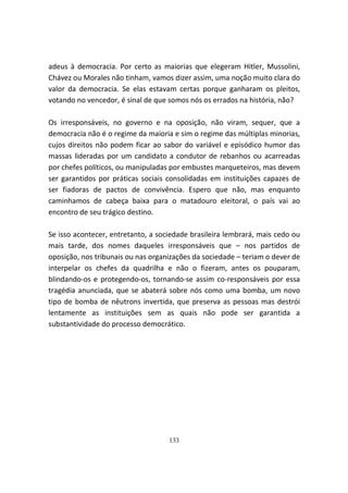 adeus à democracia. Por certo as maiorias que elegeram Hitler, Mussolini,
Chávez ou Morales não tinham, vamos dizer assim, uma noção muito clara do
valor da democracia. Se elas estavam certas porque ganharam os pleitos,
votando no vencedor, é sinal de que somos nós os errados na história, não?

Os irresponsáveis, no governo e na oposição, não viram, sequer, que a
democracia não é o regime da maioria e sim o regime das múltiplas minorias,
cujos direitos não podem ficar ao sabor do variável e episódico humor das
massas lideradas por um candidato a condutor de rebanhos ou acarreadas
por chefes políticos, ou manipuladas por embustes marqueteiros, mas devem
ser garantidos por práticas sociais consolidadas em instituições capazes de
ser fiadoras de pactos de convivência. Espero que não, mas enquanto
caminhamos de cabeça baixa para o matadouro eleitoral, o país vai ao
encontro de seu trágico destino.

Se isso acontecer, entretanto, a sociedade brasileira lembrará, mais cedo ou
mais tarde, dos nomes daqueles irresponsáveis que – nos partidos de
oposição, nos tribunais ou nas organizações da sociedade – teriam o dever de
interpelar os chefes da quadrilha e não o fizeram, antes os pouparam,
blindando-os e protegendo-os, tornando-se assim co-responsáveis por essa
tragédia anunciada, que se abaterá sobre nós como uma bomba, um novo
tipo de bomba de nêutrons invertida, que preserva as pessoas mas destrói
lentamente as instituições sem as quais não pode ser garantida a
substantividade do processo democrático.




                                    133
 