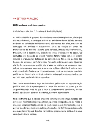 => ESTADO PARALELO

[18] Prendas de um Estado paralelo

José de Souza Martins, O Estado de S. Paulo (29/10/06)

As vicissitudes deste governo do Presidente Luiz Inácio expuseram, ainda que
dissimuladamente, as ameaças e riscos da existência de um Estado paralelo
no Brasil. As comissões de inquérito que, nos últimos dois anos, trataram da
corrupção em diversos e melancólicos casos de criação de canais de
transferência de dinheiro suspeito para partidos, através de parlamentares,
trataram, sem o reconhecer, exatamente dessa duplicidade do poder. Os
corruptos, do mensalão ao dossiê recente, foram vistos como se fossem
simples e imprudentes batedores de carteira. Esse foi o erro político dos
homens de bem que, no Parlamento e fora dele, entenderam que estávamos
diante de corrupção no sentido lato e vago da costumeira ladroagem que,
volta e meia, aparece associada a nomes de políticos. O delito é maior e bem
mais complicado. Trata-se de crimes reiterados contra o sentido do mandato
político e da democracia no Brasil, minados ambos pelos agentes ocultos, ou
de duas faces, do Estado ilegal e paralelo.

Sem contar que o Estado legal está mutilado pelos vícios da representação
política. Aqui, não é o povo que vai às urnas. São as urnas do poder que vão
ao povo recolher, mais do que o voto, o consentimento sem limite, a carta
branca pela qual os políticos mandam e, não raro, desmandam.

Não é estranho que a política brasileira contemporânea esteja marcada por
diferentes manifestações de paralelismo político extrapartidário, de modo a
distorcer a representação política e a estabelecer canais de mediação entre o
povo e o poder que instituem autoridades ocultas na definição prévia daquilo
que supostamente será decidido na instância propriamente política. É a nova
cara do direitismo político.

                                     134
 