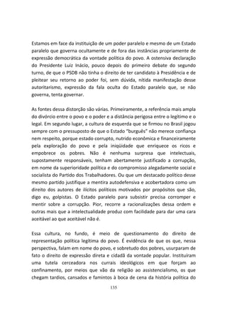 Estamos em face da instituição de um poder paralelo e mesmo de um Estado
paralelo que governa ocultamente e de fora das instâncias propriamente de
expressão democrática da vontade política do povo. A ostensiva declaração
do Presidente Luiz Inácio, pouco depois do primeiro debate do segundo
turno, de que o PSDB não tinha o direito de ter candidato à Presidência e de
pleitear seu retorno ao poder foi, sem dúvida, nítida manifestação desse
autoritarismo, expressão da fala oculta do Estado paralelo que, se não
governa, tenta governar.

As fontes dessa distorção são várias. Primeiramente, a referência mais ampla
do divórcio entre o povo e o poder e a distância perigosa entre o legítimo e o
legal. Em segundo lugar, a cultura de esquerda que se firmou no Brasil jogou
sempre com o pressuposto de que o Estado “burguês” não merece confiança
nem respeito, porque estado corrupto, nutrido econômica e financeiramente
pela exploração do povo e pela iniqüidade que enriquece os ricos e
empobrece os pobres. Não é nenhuma surpresa que intelectuais,
supostamente responsáveis, tenham abertamente justificado a corrupção,
em nome da superioridade política e do compromisso alegadamente social e
socialista do Partido dos Trabalhadores. Ou que um destacado político desse
mesmo partido justifique a mentira autodefensiva e acobertadora como um
direito dos autores de ilícitos políticos motivados por propósitos que são,
digo eu, golpistas. O Estado paralelo para subsistir precisa corromper e
mentir sobre a corrupção. Pior, recorre a racionalizações dessa ordem e
outras mais que a intelectualidade produz com facilidade para dar uma cara
aceitável ao que aceitável não é.

Essa cultura, no fundo, é meio de questionamento do direito de
representação política legítima do povo. É evidência de que os que, nessa
perspectiva, falam em nome do povo, e sobretudo dos pobres, usurparam de
fato o direito de expressão direta e cidadã da vontade popular. Instituíram
uma tutela cerceadora nos currais ideológicos em que forçam ao
confinamento, por meios que vão da religião ao assistencialismo, os que
chegam tardios, cansados e famintos à boca de cena da história política do
                                     135
 