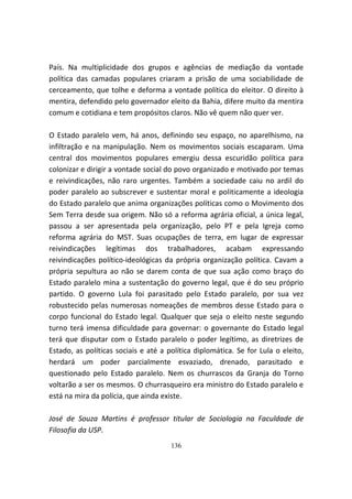 País. Na multiplicidade dos grupos e agências de mediação da vontade
política das camadas populares criaram a prisão de uma sociabilidade de
cerceamento, que tolhe e deforma a vontade política do eleitor. O direito à
mentira, defendido pelo governador eleito da Bahia, difere muito da mentira
comum e cotidiana e tem propósitos claros. Não vê quem não quer ver.

O Estado paralelo vem, há anos, definindo seu espaço, no aparelhismo, na
infiltração e na manipulação. Nem os movimentos sociais escaparam. Uma
central dos movimentos populares emergiu dessa escuridão política para
colonizar e dirigir a vontade social do povo organizado e motivado por temas
e reivindicações, não raro urgentes. Também a sociedade caiu no ardil do
poder paralelo ao subscrever e sustentar moral e politicamente a ideologia
do Estado paralelo que anima organizações políticas como o Movimento dos
Sem Terra desde sua origem. Não só a reforma agrária oficial, a única legal,
passou a ser apresentada pela organização, pelo PT e pela Igreja como
reforma agrária do MST. Suas ocupações de terra, em lugar de expressar
reivindicações legítimas dos trabalhadores, acabam expressando
reivindicações político-ideológicas da própria organização política. Cavam a
própria sepultura ao não se darem conta de que sua ação como braço do
Estado paralelo mina a sustentação do governo legal, que é do seu próprio
partido. O governo Lula foi parasitado pelo Estado paralelo, por sua vez
robustecido pelas numerosas nomeações de membros desse Estado para o
corpo funcional do Estado legal. Qualquer que seja o eleito neste segundo
turno terá imensa dificuldade para governar: o governante do Estado legal
terá que disputar com o Estado paralelo o poder legítimo, as diretrizes de
Estado, as políticas sociais e até a política diplomática. Se for Lula o eleito,
herdará um poder parcialmente esvaziado, drenado, parasitado e
questionado pelo Estado paralelo. Nem os churrascos da Granja do Torno
voltarão a ser os mesmos. O churrasqueiro era ministro do Estado paralelo e
está na mira da polícia, que ainda existe.

José de Souza Martins é professor titular de Sociologia na Faculdade de
Filosofia da USP.
                                      136
 