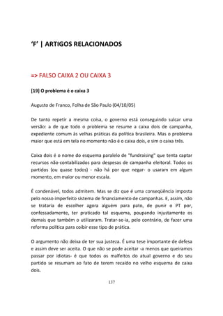 ‘F’ | ARTIGOS RELACIONADOS



=> FALSO CAIXA 2 OU CAIXA 3

[19] O problema é o caixa 3

Augusto de Franco, Folha de São Paulo (04/10/05)

De tanto repetir a mesma coisa, o governo está conseguindo sulcar uma
versão: a de que todo o problema se resume a caixa dois de campanha,
expediente comum às velhas práticas da política brasileira. Mas o problema
maior que está em tela no momento não é o caixa dois, e sim o caixa três.

Caixa dois é o nome do esquema paralelo de "fundraising" que tenta captar
recursos não-contabilizados para despesas de campanha eleitoral. Todos os
partidos (ou quase todos) - não há por que negar- o usaram em algum
momento, em maior ou menor escala.

É condenável, todos admitem. Mas se diz que é uma conseqüência imposta
pelo nosso imperfeito sistema de financiamento de campanhas. E, assim, não
se trataria de escolher agora alguém para pato, de punir o PT por,
confessadamente, ter praticado tal esquema, poupando injustamente os
demais que também o utilizaram. Tratar-se-ia, pelo contrário, de fazer uma
reforma política para coibir esse tipo de prática.

O argumento não deixa de ter sua justeza. É uma tese importante de defesa
e assim deve ser aceita. O que não se pode aceitar -a menos que queiramos
passar por idiotas- é que todos os malfeitos do atual governo e do seu
partido se resumam ao fato de terem recaído no velho esquema de caixa
dois.

                                   137
 