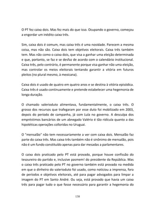 O PT fez caixa dois. Mas fez mais do que isso. Ocupando o governo, começou
a engordar um inédito caixa três.

Sim, caixa dois é comum, mas caixa três é uma novidade. Parecem a mesma
coisa, mas não são. Caixa dois tem objetivos eleitorais. Caixa três também
tem. Mas não como o caixa dois, que visa a ganhar uma eleição determinada
e que, portanto, se faz e se desfaz de acordo com o calendário institucional.
Caixa três, pelo contrário, é permanente porque visa ganhar não uma eleição,
mas controlar os meios eleitorais tentando garantir a vitória em futuros
pleitos (no plural mesmo, à mexicana).

Caixa dois é usado de quatro em quatro anos e se destina à vitória episódica.
Caixa três é usado continuamente e pretende estabelecer uma hegemonia de
longa duração.

O chamado valerioduto alimentava, fundamentalmente, o caixa três. O
grosso dos recursos que trafegaram por esse duto foi mobilizado em 2003,
depois do período de campanha, já com Lula no governo. A desculpa dos
empréstimos bancários de um abnegado Valério é tão ridícula quanto a das
hipotéticas operações colloridas no Uruguai.

O "mensalão" não tem necessariamente a ver com caixa dois. Mensalão faz
parte do caixa três. Mas caixa três também não é sinônimo de mensalão, pois
não é um fundo constituído apenas para dar mesadas a parlamentares.

O caixa dois praticado pelo PT está provado, porque houve confissão do
tesoureiro do partido e, inclusive pasmem! do presidente da República. Mas
o caixa três praticado pelo PT no governo também está provado na medida
em que o dinheiro do valerioduto foi usado, como noticiou a imprensa, fora
de períodos e objetivos eleitorais, até para pagar advogados para limpar a
imagem do PT em Santo André. Ou seja, está provado que havia um caixa
três para pagar tudo o que fosse necessário para garantir a hegemonia do


                                    138
 