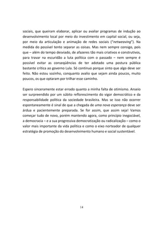 sociais, que queiram elaborar, aplicar ou avaliar programas de indução ao
desenvolvimento local por meio do investimento em capital social, ou seja,
por meio da articulação e animação de redes sociais (“netweaving”). Na
medida do possível tento separar as coisas. Mas nem sempre consigo, pois
que – além do tempo desviado, de afazeres tão mais criativos e construtivos,
para travar na escuridão a luta política com o passado – nem sempre é
possível evitar as conseqüências de ter adotado uma postura pública
bastante crítica ao governo Lula. Só continuo porque sinto que algo deve ser
feito. Não estou sozinho, conquanto avalio que sejam ainda poucos, muito
poucos, os que optaram por trilhar esse caminho.

Espero sinceramente estar errado quanto a minha falta de otimismo. Anseio
ser surpreendido por um súbito reflorescimento do vigor democrático e da
responsabilidade política da sociedade brasileira. Mas se isso não ocorrer
espontaneamente é sinal de que a chegada de uma nova esperança deve ser
árdua e pacientemente preparada. Se for assim, que assim seja! Vamos
começar tudo de novo, porém mantendo agora, como princípio inegociável,
a democracia – e a sua progressiva democratização ou radicalização – como o
valor mais importante da vida política e como o eixo norteador de qualquer
estratégia de promoção do desenvolvimento humano e social sustentável.




                                    14
 