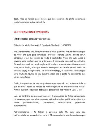 2006, mas se nesses doze meses que nos separam do pleito continuará
também sendo usado o caixa três.



=> FORÇAS CONSERVADORAS

[20] Dez razões para não votar em Lula

Gilberto de Mello Kujawski, O Estado de São Paulo (14/09/06)

Meu pensamento circulava por outras esferas quando a leitura da declaração
de voto em Lula pelo simpático professor Renato Janine Ribeiro (USP,
Sorbonne, etc.) me trouxe de volta à realidade: 'Voto em Lula. Acho o
governo dele melhor que os anteriores. A economia está melhor, a Polícia
Federal está melhor, a educação está melhor, o custo dos alimentos está
mais baixo. Então, acho que a condição do povo está melhorando' (Folha de
S.Paulo, 25/8). Panglossiano. Se fosse no tráfego, o autor dessa declaração
seria multado. Nunca se viu alguém andar tão a gosto na contramão das
idéias e dos fatos.

Então, indaguei-me: se me perguntassem por que não vou votar em Lula, o
que eu diria? Quais as razões de minha rejeição ao presidente Luiz Inácio?
Alinhei logo em seguida as dez razões pelas quais não voto em Lula. Ei-las:

Lula, ao contrário do que quer parecer, é um político de feitio francamente
conservador, que reproduz os piores vícios dos velhos políticos brasileiros, a
saber:     patrimonialismo,   clientelismo,    centralização,     populismo,
autoritarismo.

Patrimonialismo - Ao lotear o governo pelo PT, Lula traiu seu
patrimonialismo, procedendo, ele e o PT, como donos absolutos dos cargos



                                     140
 