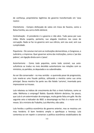 de confiança, proprietários legítimos do governo transformado em 'cosa
nostra'.

Clientelismo - Compra disfarçada de votos em troca de favores, como o
Bolsa-Família, seu carro-chefe eleitoral.

Centralização - O presidente é o governo e não abre. Tudo passa por suas
mãos. Muita suspeita, portanto, sua alegada inocência nos casos de
corrupção. Nada se faz no governo sem sua ciência, sem seu aval, sem sua
cumplicidade.

Populismo - Ele convive mal com as instituições democráticas, o Congresso, o
Judiciário, a imprensa. Quer governar acima das instituições, como o 'pai dos
pobres', em ligação direta com o 'povo'.

Autoritarismo - Como todo populista, como todo coronel, sua auto-
suficiência se traduz no mais decidido autoritarismo nas relações com os
ministros, os partidos, os deputados e os subordinados.

Ao ser tão conservador - no mau sentido - e querendo posar de progressista,
Lula revela-se uma fraude política, utilizando a mentira como sua arma
principal. Dessa mentira faz parte seu tão falado 'carisma', inventado para
impressionar os trouxas.

Lula rebaixou os índices de crescimento do País a níveis haitianos, como se
sabe. Melhorou o emprego? Balela. Quando Alckmin declarou, faz pouco,
que Lula é um exterminador de empregos, muita gente falou em gafe. No dia
seguinte veio o indicador do IBGE: o desemprego no País é o maior em 15
meses. Só o ministro do Trabalho, Luiz Marinho, não sabia.

Lula herdou a política econômica do governo anterior, mas se mostrou um
mau herdeiro. O bom herdeiro amplia e aperfeiçoa a herança. Lula
contentou-se em repetir e conservar a política econômica estabilizadora do
                                    141
 