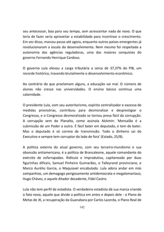 seu antecessor, boa para seu tempo, sem acrescentar nada de novo. O que
teria de fazer seria aproveitar a estabilidade para incentivar o crescimento.
Em vez disso, marcou passo até agora, enquanto outros países emergentes já
revolucionaram a escala do desenvolvimento. Nem mesmo foi respeitada a
autonomia das agências reguladoras, uma das maiores conquistas do
governo Fernando Henrique Cardoso.

O governo Lula elevou a carga tributária a cerca de 37,37% do PIB, um
recorde histórico, travando brutalmente o desenvolvimento econômico.

Ao contrário do que proclamam alguns, a educação vai mal. O número de
alunos não cresce nas universidades. O ensino básico continua uma
calamidade.

O presidente Lula, com seu autoritarismo, espírito centralizador e excesso de
medidas provisórias, contribuiu para desmoralizar e desprestigiar o
Congresso, e o Congresso desmoralizado se tornou presa fácil da corrupção.
A corrupção vem do Planalto, como assinala Alckmin: 'Mensalão é a
submissão de um Poder a outro. É fácil bater em deputado, e tem de bater.
Mas o deputado é só correia de transmissão. Todo o dinheiro sai do
Executivo e sempre tem corruptor do lado de fora' (Estado, 25/8).

A política externa do atual governo, com seu terceiro-mundismo e sua
obsessão antiamericana, é a política de Brancaleone, aquele comandante do
exército de esfarrapados. Ridícula e improdutiva, capitaneada por duas
figurinhas difíceis, Samuel Pinheiro Guimarães, o Talleyrand provinciano, e
Marco Aurélio Garcia, o Maquiavel encabulado. Lula adora andar em más
companhias, um demagogo perigosamente antidemocrata e megalomaníaco,
Hugo Chávez, e aquele ditador decadente, Fidel Castro.

Lula não tem perfil de estadista. O verdadeiro estadista dá sua marca criando
o fato novo, aquele que divide a política em antes e depois dele - o Plano de
Metas de JK, a recuperação da Guanabara por Carlos Lacerda, o Plano Real de
                                    142
 