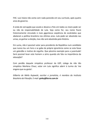 FHC. Luiz Inácio não conta com nada parecido em seu currículo, após quatro
anos de governo.

A onda de corrupção que assola e devora o País em todos os níveis pode ser
ou não da responsabilidade de Lula. Seja como for, seu nome ficará
historicamente vinculado à mais gigantesca seqüência de escândalos que
abalaram a política brasileira nos últimos anos. Lula pode ser absolvido nas
urnas, se ganhar a eleição, mas não será absolvido pela História.

Em suma, não é possível votar para presidente da República num candidato
que nunca leu um livro e se gaba da própria ignorância como se esta fosse
um galardão e motivo de orgulho. Que péssimo exemplo para a juventude!
Será possível levar este homem a sério quando ele fala na importância da
educação?

Com perdão daquele simpático professor da USP, colega da não tão
simpática Marilena Chauí, votar em Lula significa aderir à turma do 'me
engana que eu gosto'.

Gilberto de Mello Kujawski, escritor e jornalista, é membro do Instituto
Brasileiro de Filosofia. E-mail: gmkuj@terra.com.br




                                    143
 