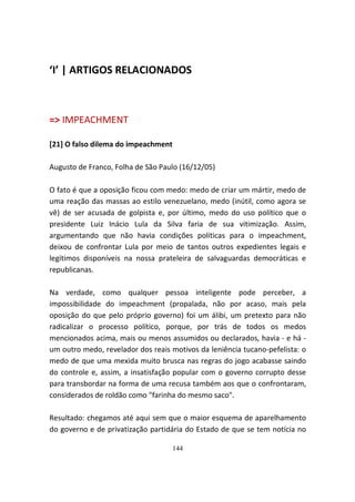 ‘I’ | ARTIGOS RELACIONADOS



=> IMPEACHMENT

[21] O falso dilema do impeachment

Augusto de Franco, Folha de São Paulo (16/12/05)

O fato é que a oposição ficou com medo: medo de criar um mártir, medo de
uma reação das massas ao estilo venezuelano, medo (inútil, como agora se
vê) de ser acusada de golpista e, por último, medo do uso político que o
presidente Luiz Inácio Lula da Silva faria de sua vitimização. Assim,
argumentando que não havia condições políticas para o impeachment,
deixou de confrontar Lula por meio de tantos outros expedientes legais e
legítimos disponíveis na nossa prateleira de salvaguardas democráticas e
republicanas.

Na verdade, como qualquer pessoa inteligente pode perceber, a
impossibilidade do impeachment (propalada, não por acaso, mais pela
oposição do que pelo próprio governo) foi um álibi, um pretexto para não
radicalizar o processo político, porque, por trás de todos os medos
mencionados acima, mais ou menos assumidos ou declarados, havia - e há -
um outro medo, revelador dos reais motivos da leniência tucano-pefelista: o
medo de que uma mexida muito brusca nas regras do jogo acabasse saindo
do controle e, assim, a insatisfação popular com o governo corrupto desse
para transbordar na forma de uma recusa também aos que o confrontaram,
considerados de roldão como "farinha do mesmo saco".

Resultado: chegamos até aqui sem que o maior esquema de aparelhamento
do governo e de privatização partidária do Estado de que se tem notícia no

                                     144
 