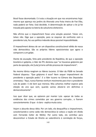 Brasil fosse desmontado. E é esta a situação em que nos encontramos hoje:
mesmo que apareça nos jardins do Alvorada uma frota inteira de Fiat Elba,
nada poderá ser feito. Está decidido. A determinação de aplicar a lei já foi
trocada pela aposta na loteria do calculismo eleitoreiro.

Não afirmo que o impeachment fosse uma solução possível. Talvez sim,
talvez não. Digo que a oposição, para se esquivar do confronto com o
presidente Lula, fez uso político indevido dessa possível impossibilidade.

O impeachment deixou de ser um dispositivo constitucional válido de nossa
vida democrática. São os próprios líderes oposicionistas que agora o
comparam a um golpe.

Diante da acusação, feita pelo presidente da República, de que a oposição
brasileira é golpista, o líder do PFL declarou que "se houvesse golpismo por
parte da oposição, ele [Lula] já teria sofrido processo de impeachment".

Na mesma tônica reagiram os líderes tucanos. O líder do PSDB no Senado
Federal disparou: "Que golpismo é esse? Nem sequer impeachment do
presidente a oposição pediu". E o líder tucano na Câmara dos Deputados
arrematou: "Aqui, nunca fizemos nenhum movimento para tirar o presidente
Lula do poder. E ele bem que merecia. Mas achamos melhor esperar pela
eleição do ano que vem, quando vamos afastá-lo em definitivo e
democraticamente".

Isso quer dizer que, ao optarem por manter Lula -apesar de todas as
evidências dos crimes cometidos por seu governo corrupto-, o fizeram
conscientemente. O que - é claro - explica muita coisa.

Vejam o absurdo dessa idéia. Por um lado, ela desqualifica o impeachment,
caracterizando-o como saída não democrática (e coloca a nação em dívida
com Fernando Collor de Mello). Por outro lado, ela contribui para
desconstituir o Estado de Direito ao subordiná-lo à correlação de forças,
                                    145
 