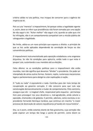 critério válido na luta política, mas incapaz de concorrer para a vigência do
império da lei.

Pois se Lula "merecia" o impeachment, foi porque violou a legalidade vigente
e, assim, deve-se inferir que providências não foram tomadas por uma opção
de não seguir a lei. "Achar melhor" não seguir a lei, quando se sabe que a lei
foi infringida, não é um comportamento compatível com a missão pública de
salvaguardar a legalidade.

No limite, adota-se um novo princípio que espanca o direito: o princípio de
que as leis serão aplicadas dependendo da correlação de forças ou das
conveniências políticas.

O impeachment instrumentalizado pela oposição estabeleceu uma enganosa
disjuntiva. Se não há condições para aplicá-lo, então tudo o que resta é
poupar Lula, sustentando o seu mandato até as eleições.

Falso dilema: se as condições políticas para o impeachment não estão
reunidas, isso não significa que devamos "blindar" o presidente. Ele pode ser
interpelado de várias outras formas. Existem, repito, numerosos mecanismos
legais e parlamentares para obrigá-lo a dar explicações à nação.

O "tudo ou nada" é equivalente a nada. Contribui para dar mais tempo de
recuperação ao governo corrupto. E não concorre para que Lula seja
constrangido democraticamente a mudar de comportamento. Pelo contrário,
assegura que ele - o inegável chefe, responsável pelo esquema - permaneça
livre para prosseguir nos seus desatinos e, mal-agradecido, ainda calunie a
oposição, chamando-a de golpista. E permite, ademais, como escreveu o ex-
presidente Fernando Henrique Cardoso, que continue em marcha "o maior
processo de destruição de valores republicanos já havido em nossa história".

Ora, se é assim, então estamos diante de fato gravíssimo, cuja correção não
pode esperar um tempo tão longo a ponto de permitir, como dizem os
                                     146
 