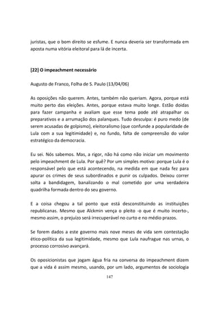 juristas, que o bom direito se esfume. E nunca deveria ser transformada em
aposta numa vitória eleitoral para lá de incerta.



[22] O impeachment necessário

Augusto de Franco, Folha de S. Paulo (13/04/06)

As oposições não querem. Antes, também não queriam. Agora, porque está
muito perto das eleições. Antes, porque estava muito longe. Estão doidas
para fazer campanha e avaliam que esse tema pode até atrapalhar os
preparativos e a arrumação dos palanques. Tudo desculpa: é puro medo (de
serem acusadas de golpismo), eleitoralismo (que confunde a popularidade de
Lula com a sua legitimidade) e, no fundo, falta de compreensão do valor
estratégico da democracia.

Eu sei. Nós sabemos. Mas, a rigor, não há como não iniciar um movimento
pelo impeachment de Lula. Por quê? Por um simples motivo: porque Lula é o
responsável pelo que está acontecendo, na medida em que nada fez para
apurar os crimes de seus subordinados e punir os culpados. Deixou correr
solta a bandidagem, banalizando o mal cometido por uma verdadeira
quadrilha formada dentro do seu governo.

E a coisa chegou a tal ponto que está desconstituindo as instituições
republicanas. Mesmo que Alckmin vença o pleito -o que é muito incerto-,
mesmo assim, o prejuízo será irrecuperável no curto e no médio prazos.

Se forem dados a este governo mais nove meses de vida sem contestação
ético-política da sua legitimidade, mesmo que Lula naufrague nas urnas, o
processo corrosivo avançará.

Os oposicionistas que jogam água fria na conversa do impeachment dizem
que a vida é assim mesmo, usando, por um lado, argumentos de sociologia
                                    147
 