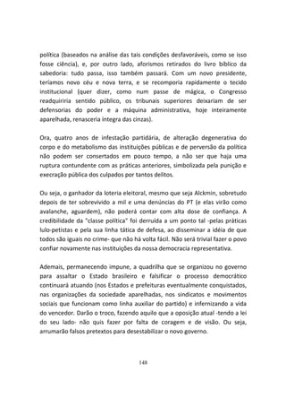 política (baseados na análise das tais condições desfavoráveis, como se isso
fosse ciência), e, por outro lado, aforismos retirados do livro bíblico da
sabedoria: tudo passa, isso também passará. Com um novo presidente,
teríamos novo céu e nova terra, e se recomporia rapidamente o tecido
institucional (quer dizer, como num passe de mágica, o Congresso
readquiriria sentido público, os tribunais superiores deixariam de ser
defensorias do poder e a máquina administrativa, hoje inteiramente
aparelhada, renasceria íntegra das cinzas).

Ora, quatro anos de infestação partidária, de alteração degenerativa do
corpo e do metabolismo das instituições públicas e de perversão da política
não podem ser consertados em pouco tempo, a não ser que haja uma
ruptura contundente com as práticas anteriores, simbolizada pela punição e
execração pública dos culpados por tantos delitos.

Ou seja, o ganhador da loteria eleitoral, mesmo que seja Alckmin, sobretudo
depois de ter sobrevivido a mil e uma denúncias do PT (e elas virão como
avalanche, aguardem), não poderá contar com alta dose de confiança. A
credibilidade da "classe política" foi derruída a um ponto tal -pelas práticas
lulo-petistas e pela sua linha tática de defesa, ao disseminar a idéia de que
todos são iguais no crime- que não há volta fácil. Não será trivial fazer o povo
confiar novamente nas instituições da nossa democracia representativa.

Ademais, permanecendo impune, a quadrilha que se organizou no governo
para assaltar o Estado brasileiro e falsificar o processo democrático
continuará atuando (nos Estados e prefeituras eventualmente conquistados,
nas organizações da sociedade aparelhadas, nos sindicatos e movimentos
sociais que funcionam como linha auxiliar do partido) e infernizando a vida
do vencedor. Darão o troco, fazendo aquilo que a oposição atual -tendo a lei
do seu lado- não quis fazer por falta de coragem e de visão. Ou seja,
arrumarão falsos pretextos para desestabilizar o novo governo.



                                      148
 